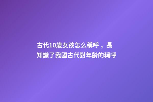 古代10歲女孩怎么稱呼，長知識了我國古代對年齡(0歲至100歲)的稱呼